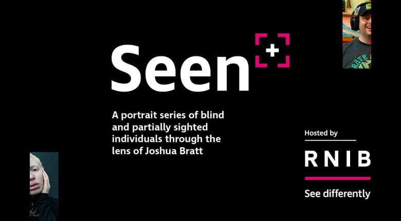 The Seen logo, large white text against a black background that says Seen, followed by a pink chevrons denoting the corners of a square with a plus symbol in the middle to represent a camera viewfinder.

The text below reads "A portrait series of blind an partially sighted individuals through the lens of Joshua Bratt". On the top right and bottom left are partially cut off images from the photo series representing a man smiling whilst wearing a cap and headphones and a woman with a flat expression on her face. The bottom right shows "hosted by" followed by the RNIB logo.