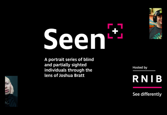 The Seen logo, large white text against a black background that says Seen, followed by a pink chevrons denoting the corners of a square with a plus symbol in the middle to represent a camera viewfinder.
The text below reads "A portrait series of blind an partially sighted individuals through the lens of Joshua Bratt". On the top right and bottom left are partially cut off images from the photo series representing a man smiling whilst wearing a cap and headphones and a woman with a flat expression on her face. The bottom right shows "hosted by" followed by the RNIB logo.