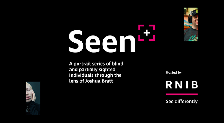 The Seen logo, large white text against a black background that says Seen, followed by a pink chevrons denoting the corners of a square with a plus symbol in the middle to represent a camera viewfinder.

The text below reads "A portrait series of blind an partially sighted individuals through the lens of Joshua Bratt". On the top right and bottom left are partially cut off images from the photo series representing a man smiling whilst wearing a cap and headphones and a woman with a flat expression on her face. The bottom right shows "hosted by" followed by the RNIB logo.